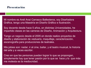 Presentación

Mi nombre es Areli Anaí Carrasco Ballesteros, soy Diseñadora
Gráfica, tengo una Maestría en Diseño Gráfico e Ilustración.
Soy docente desde hace 5 años, en distintas Universidades, he
impartido clases en las carreras de Diseño, Animación y Arquitectura.
Tengo un negocio desde el 2005 en donde realizo proyectos de
diseño y elaboración de vestuario, maquillaje, caracterización,
escenografía para producciones de teatrales.
Mis jobies son: nadar, ir al cine, bailar, y el teatro musical, la historia
del arte y a veces escribir.
Creo en que las personas pueden lograr lo que se propongan,
simplemente hay que tener pasión por lo que se hace y lo que más
me molesta es la mediocridad.

 