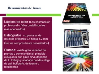 Herramientas de trazo:

Lápices de color (Los prismacolor
profesional o faber castell son los
mas adecuados)

Estilógrafos: su punta es de

distintos grosores 0.1 hasta 1.2 mm

(No los compres hasta necesitarlos)
Plumas: existe gran variedad de

plumas y como lo dije al principio
cualquiera que pinte sirve depende
de tu trabajo y acabado puedes elegir
de gel, bolígrafo, de fuente o
rotuladoras

 