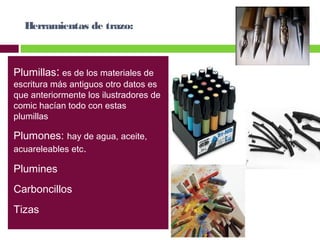 Herramientas de trazo:

Plumillas: es de los materiales de

escritura más antiguos otro datos es
que anteriormente los ilustradores de
comic hacían todo con estas
plumillas

Plumones: hay de agua, aceite,
acuareleables etc.
Plumines
Carboncillos
Tizas

 