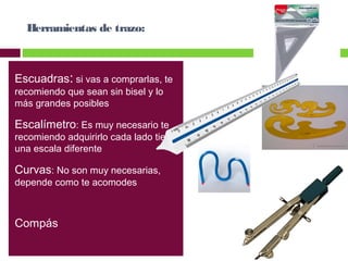 Herramientas de trazo:

Escuadras: si vas a comprarlas, te
recomiendo que sean sin bisel y lo
más grandes posibles

Escalímetro: Es muy necesario te

recomiendo adquirirlo cada lado tiene
una escala diferente

Curvas: No son muy necesarias,
depende como te acomodes

Compás

 