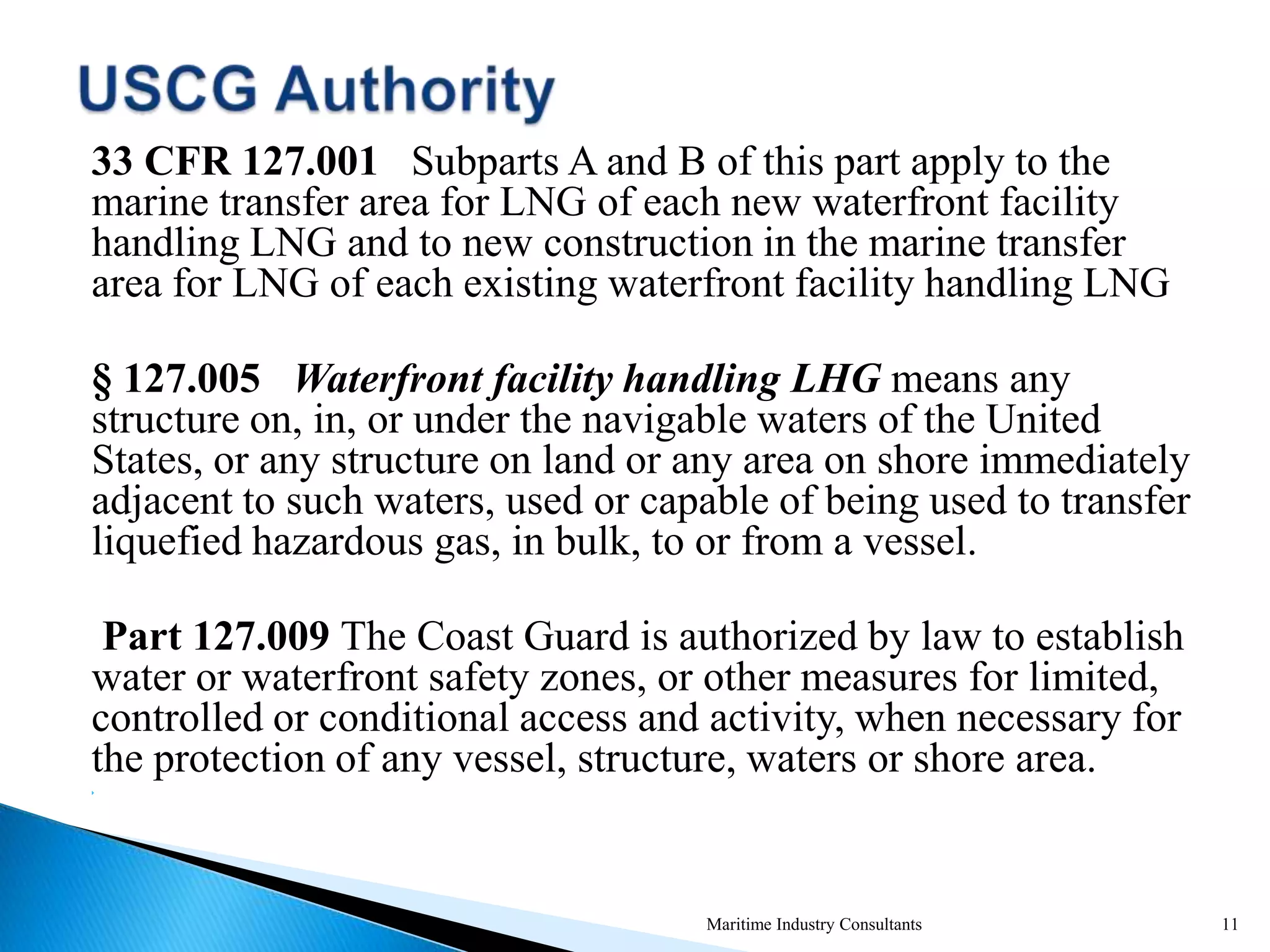 33 CFR 127.001 Subparts A and B of this part apply to the
marine transfer area for LNG of each new waterfront facility
handling LNG and to new construction in the marine transfer
area for LNG of each existing waterfront facility handling LNG
§ 127.005 Waterfront facility handling LHG means any
structure on, in, or under the navigable waters of the United
States, or any structure on land or any area on shore immediately
adjacent to such waters, used or capable of being used to transfer
liquefied hazardous gas, in bulk, to or from a vessel.
Part 127.009 The Coast Guard is authorized by law to establish
water or waterfront safety zones, or other measures for limited,
controlled or conditional access and activity, when necessary for
the protection of any vessel, structure, waters or shore area.

Maritime Industry Consultants 11
 