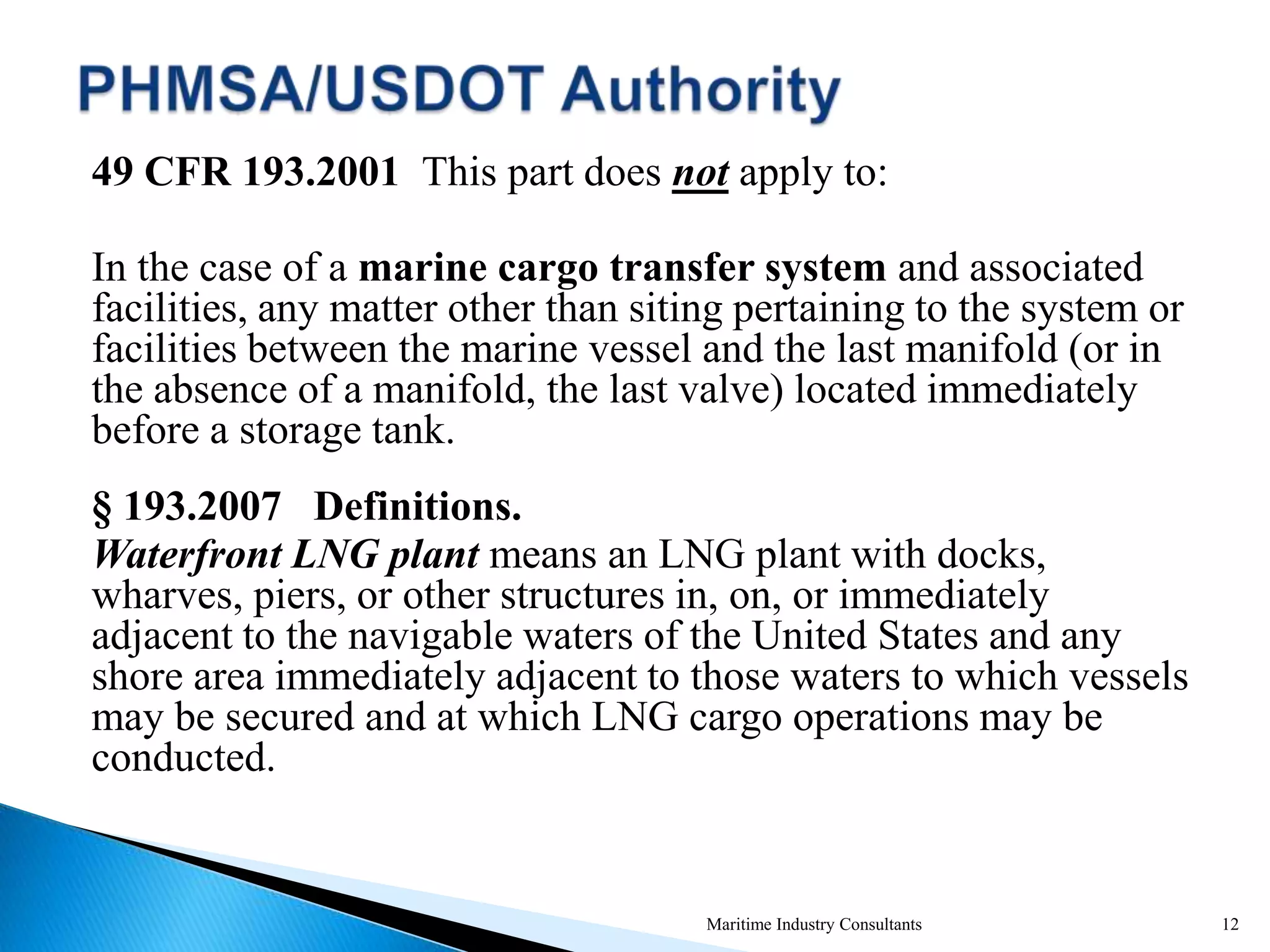 49 CFR 193.2001 This part does not apply to:
In the case of a marine cargo transfer system and associated
facilities, any matter other than siting pertaining to the system or
facilities between the marine vessel and the last manifold (or in
the absence of a manifold, the last valve) located immediately
before a storage tank.
§ 193.2007 Definitions.
Waterfront LNG plant means an LNG plant with docks,
wharves, piers, or other structures in, on, or immediately
adjacent to the navigable waters of the United States and any
shore area immediately adjacent to those waters to which vessels
may be secured and at which LNG cargo operations may be
conducted.
Maritime Industry Consultants 12
 
