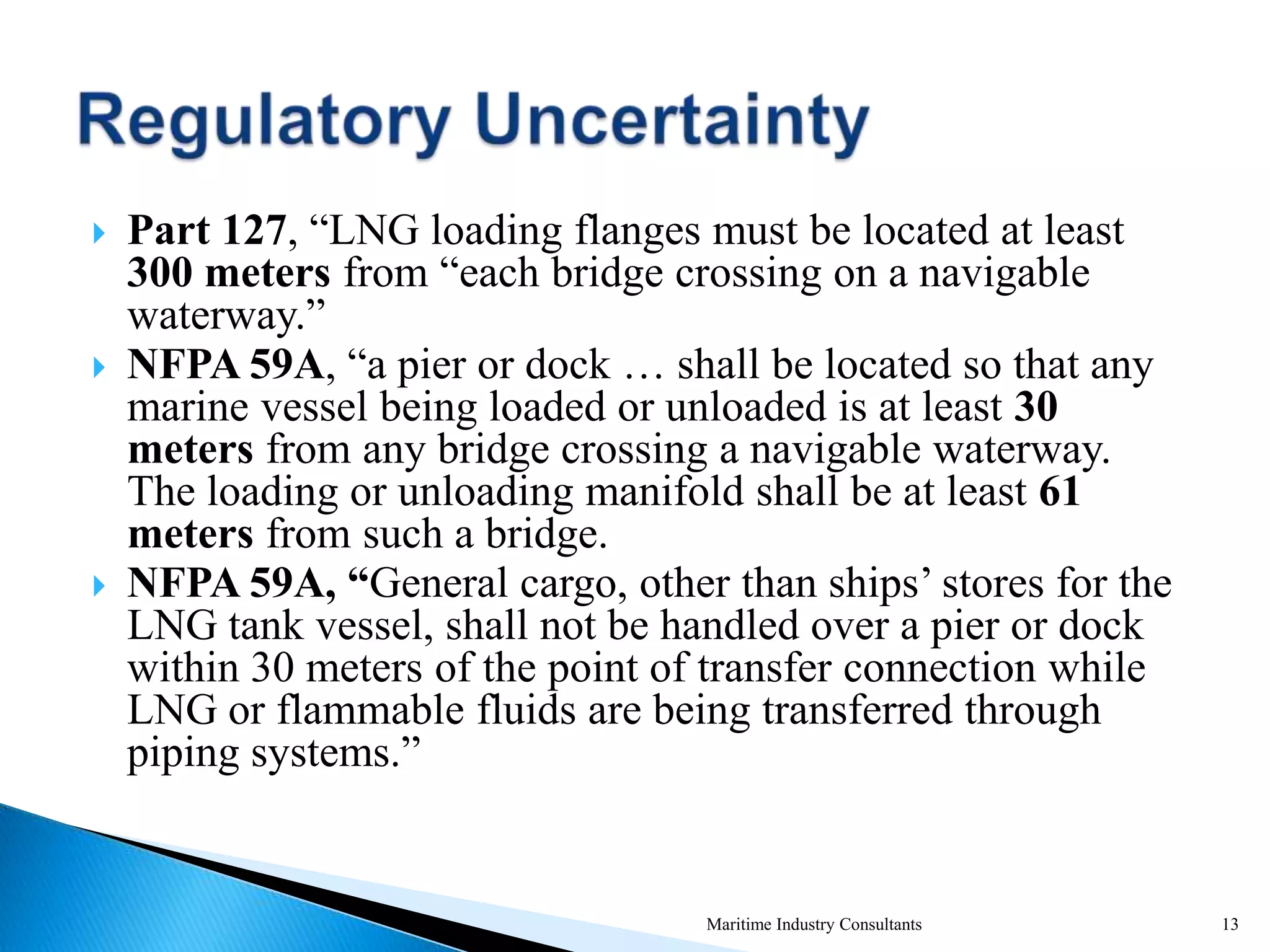  Part 127, “LNG loading flanges must be located at least
300 meters from “each bridge crossing on a navigable
waterway.”
 NFPA 59A, “a pier or dock … shall be located so that any
marine vessel being loaded or unloaded is at least 30
meters from any bridge crossing a navigable waterway.
The loading or unloading manifold shall be at least 61
meters from such a bridge.
 NFPA 59A, “General cargo, other than ships’ stores for the
LNG tank vessel, shall not be handled over a pier or dock
within 30 meters of the point of transfer connection while
LNG or flammable fluids are being transferred through
piping systems.”
Maritime Industry Consultants 13
 