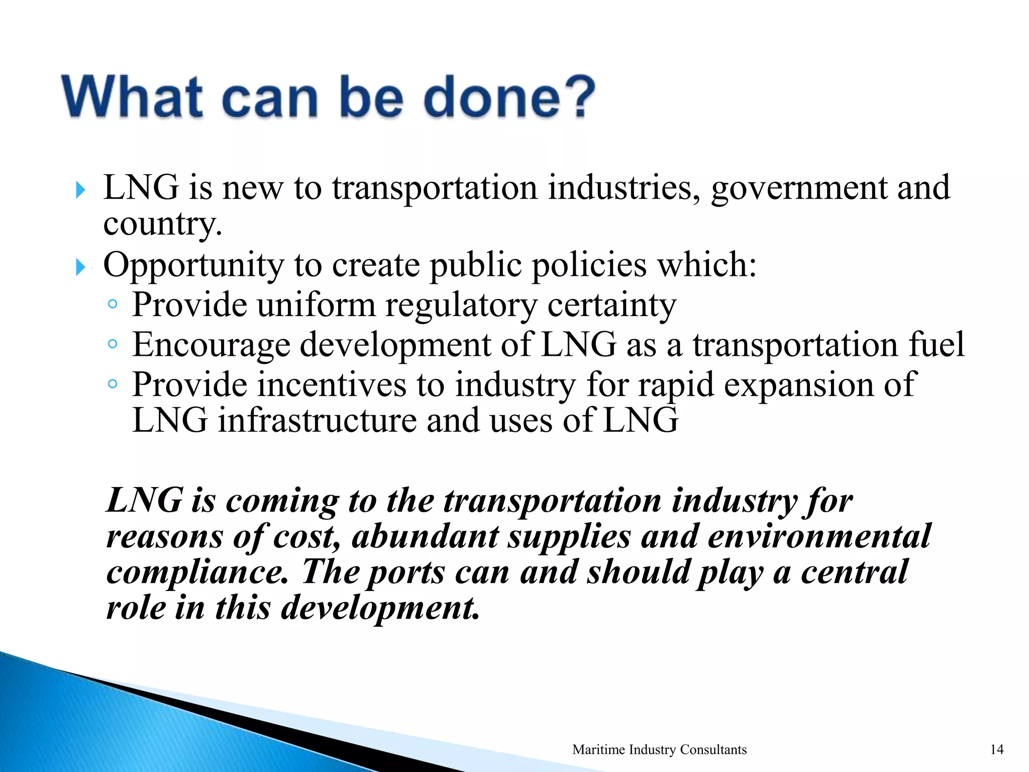  LNG is new to transportation industries, government and
country.
 Opportunity to create public policies which:
◦ Provide uniform regulatory certainty
◦ Encourage development of LNG as a transportation fuel
◦ Provide incentives to industry for rapid expansion of
LNG infrastructure and uses of LNG
LNG is coming to the transportation industry for
reasons of cost, abundant supplies and environmental
compliance. The ports can and should play a central
role in this development.
Maritime Industry Consultants 14
 