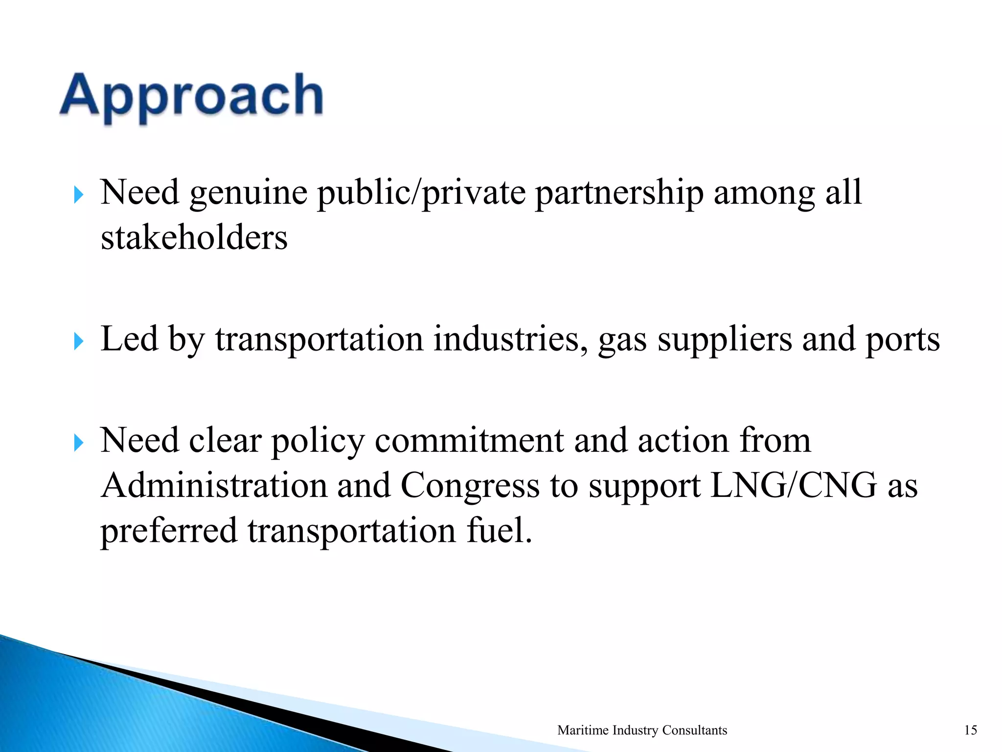  Need genuine public/private partnership among all
stakeholders
 Led by transportation industries, gas suppliers and ports
 Need clear policy commitment and action from
Administration and Congress to support LNG/CNG as
preferred transportation fuel.
Maritime Industry Consultants 15
 
