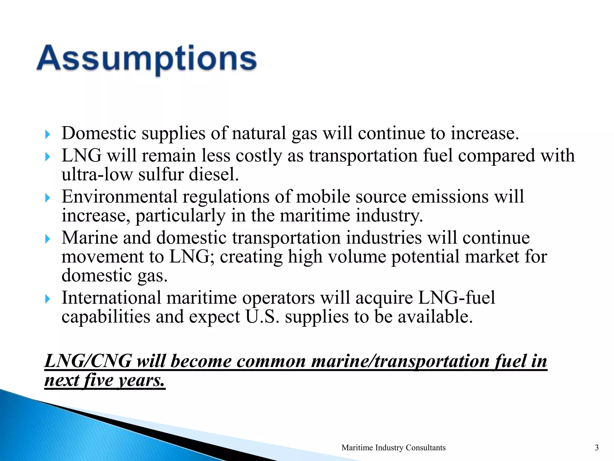  Domestic supplies of natural gas will continue to increase.
 LNG will remain less costly as transportation fuel compared with
ultra-low sulfur diesel.
 Environmental regulations of mobile source emissions will
increase, particularly in the maritime industry.
 Marine and domestic transportation industries will continue
movement to LNG; creating high volume potential market for
domestic gas.
 International maritime operators will acquire LNG-fuel
capabilities and expect U.S. supplies to be available.
LNG/CNG will become common marine/transportation fuel in
next five years.
Maritime Industry Consultants 3
 