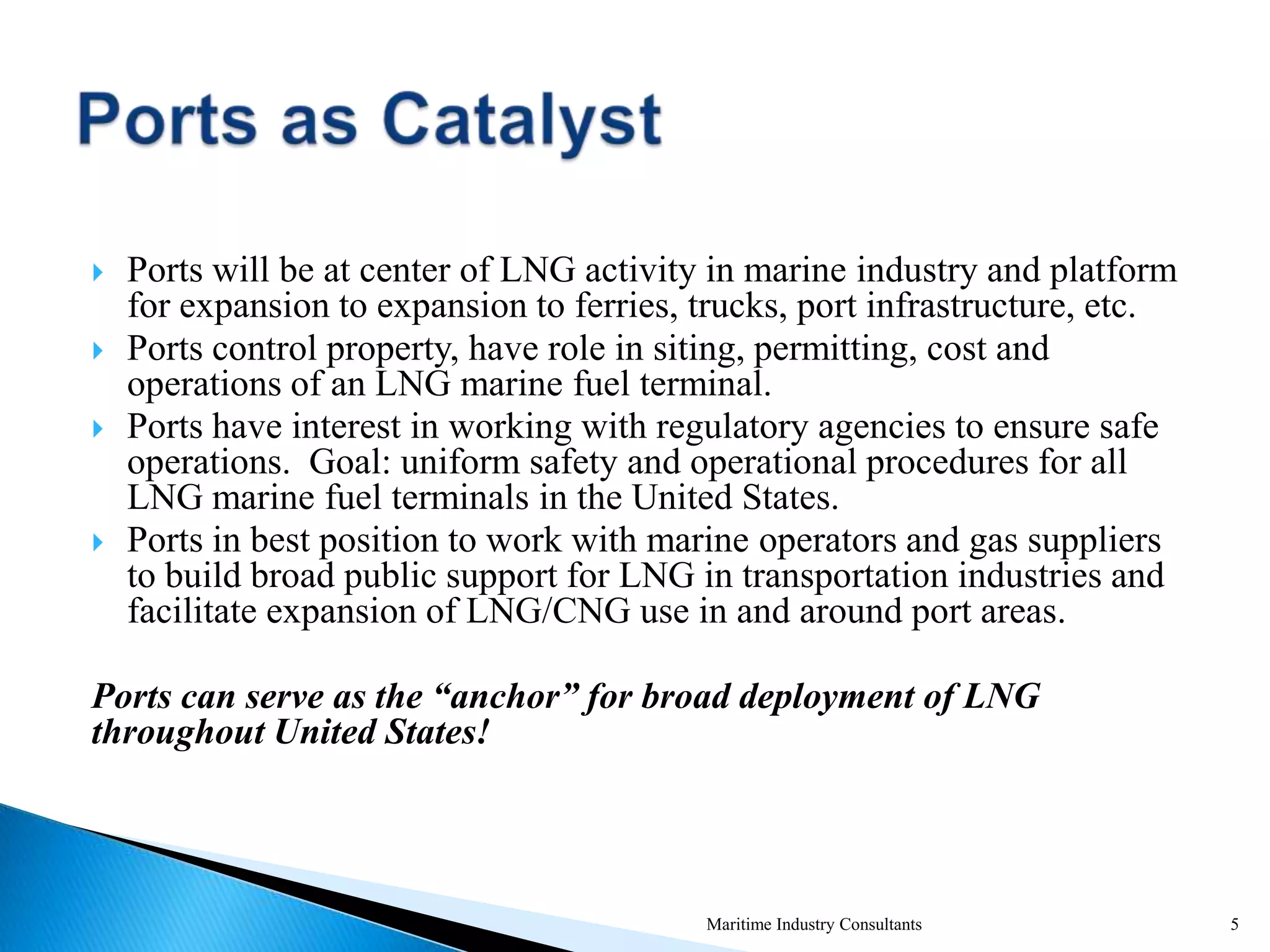 Ports will be at center of LNG activity in marine industry and platform
for expansion to expansion to ferries, trucks, port infrastructure, etc.
 Ports control property, have role in siting, permitting, cost and
operations of an LNG marine fuel terminal.
 Ports have interest in working with regulatory agencies to ensure safe
operations. Goal: uniform safety and operational procedures for all
LNG marine fuel terminals in the United States.
 Ports in best position to work with marine operators and gas suppliers
to build broad public support for LNG in transportation industries and
facilitate expansion of LNG/CNG use in and around port areas.
Ports can serve as the “anchor” for broad deployment of LNG
throughout United States!
Maritime Industry Consultants 5
 