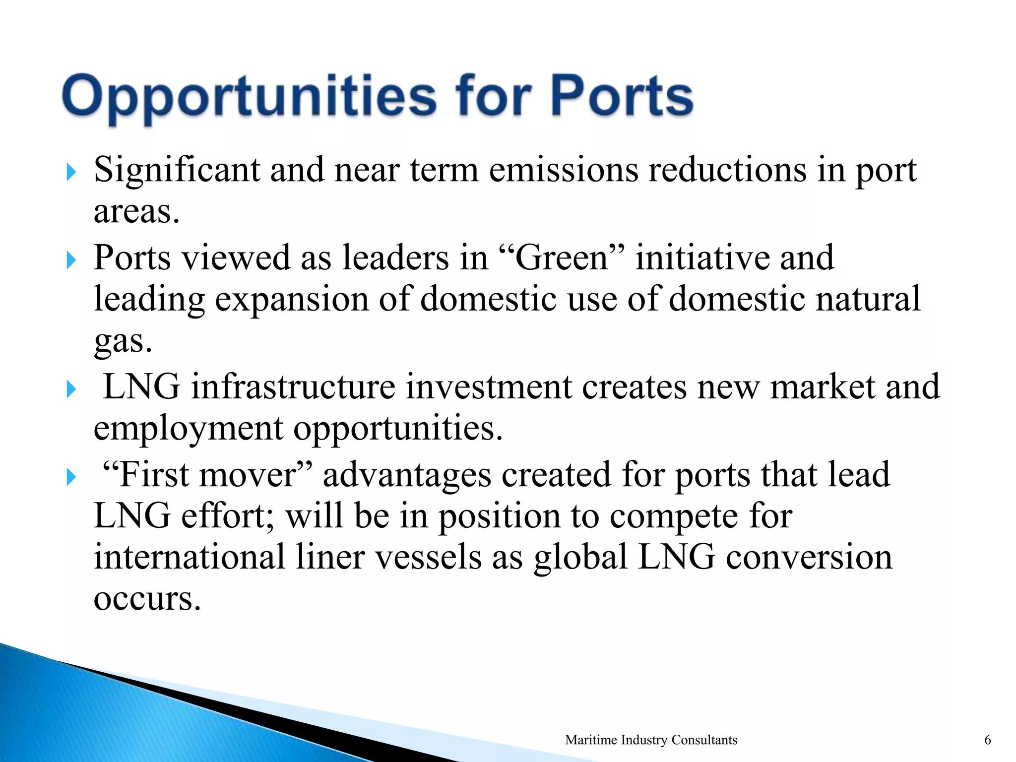  Significant and near term emissions reductions in port
areas.
 Ports viewed as leaders in “Green” initiative and
leading expansion of domestic use of domestic natural
gas.
 LNG infrastructure investment creates new market and
employment opportunities.
 “First mover” advantages created for ports that lead
LNG effort; will be in position to compete for
international liner vessels as global LNG conversion
occurs.
Maritime Industry Consultants 6
 