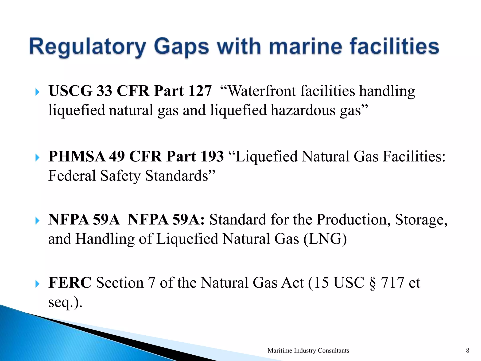  USCG 33 CFR Part 127 “Waterfront facilities handling
liquefied natural gas and liquefied hazardous gas”
 PHMSA 49 CFR Part 193 “Liquefied Natural Gas Facilities:
Federal Safety Standards”
 NFPA 59A NFPA 59A: Standard for the Production, Storage,
and Handling of Liquefied Natural Gas (LNG)
 FERC Section 7 of the Natural Gas Act (15 USC § 717 et
seq.).
Maritime Industry Consultants 8
 