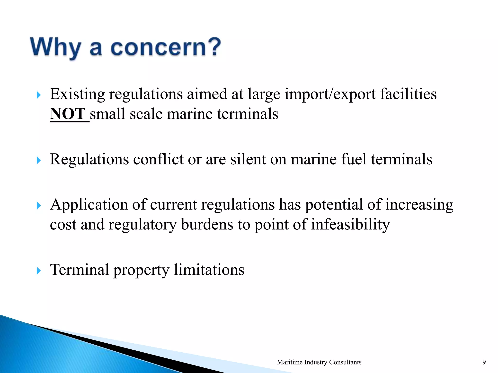  Existing regulations aimed at large import/export facilities
NOT small scale marine terminals
 Regulations conflict or are silent on marine fuel terminals
 Application of current regulations has potential of increasing
cost and regulatory burdens to point of infeasibility
 Terminal property limitations
Maritime Industry Consultants 9
 