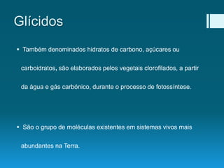 Glícidos
 Também denominados hidratos de carbono, açúcares ou
carboidratos, são elaborados pelos vegetais clorofilados, a partir
da água e gás carbónico, durante o processo de fotossíntese.
 São o grupo de moléculas existentes em sistemas vivos mais
abundantes na Terra.
 