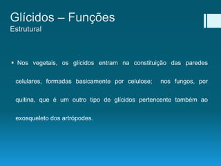  Nos vegetais, os glícidos entram na constituição das paredes
celulares, formadas basicamente por celulose; nos fungos, por
quitina, que é um outro tipo de glícidos pertencente também ao
exosqueleto dos artrópodes.
Glícidos – Funções
Estrutural
 