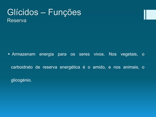  Armazenam energia para os seres vivos. Nos vegetais, o
carboidrato de reserva energética é o amido, e nos animais, o
glicogénio.
Glícidos – Funções
Reserva
 