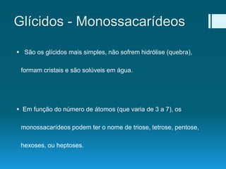 Glícidos - Monossacarídeos
 São os glícidos mais simples, não sofrem hidrólise (quebra),
formam cristais e são solúveis em água.
 Em função do número de átomos (que varia de 3 a 7), os
monossacarídeos podem ter o nome de triose, tetrose, pentose,
hexoses, ou heptoses.
 