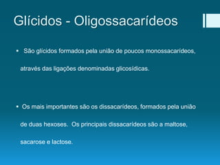 Glícidos - Oligossacarídeos
 São glícidos formados pela união de poucos monossacarídeos,
através das ligações denominadas glicosídicas.
 Os mais importantes são os dissacarídeos, formados pela união
de duas hexoses. Os principais dissacarídeos são a maltose,
sacarose e lactose.
 