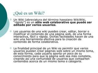  ¿Qué es un Wiki? Un Wiki (abreviatura del término hawaiano WikiWiki, “rápido”) es un  sitio web colaborativo que puede ser editado por varios usuarios .   Los usuarios de una wiki pueden crear, editar, borrar o modificar el contenido de una página web, de una forma interactiva, fácil y rápida. Dichas facilidades hacen de una wiki una herramienta efectiva para la creación de contenido de forma colaborativa.   La finalidad principal de un Wiki es permitir que varios usuarios puedan crear páginas web sobre un mismo tema, de esta forma, cada usuario aporta un poco de su conocimiento para que la página web sea más completa, creando así una comunidad de usuarios que comparten contenidos acerca de un mismo tema o categoría. 