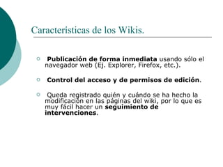 Características de los Wikis. Publicación de forma inmediata  usando sólo el navegador web (Ej. Explorer, Firefox, etc.).   Control del acceso y de permisos de edición . Queda registrado quién y cuándo se ha hecho la modificación en las páginas del wiki, por lo que es muy fácil hacer un  seguimiento de intervenciones . 