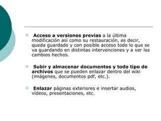 Acceso a versiones previas  a la última modificación así como su restauración, es decir, queda guardado y con posible acceso todo lo que se va guardando en distintas intervenciones y a ver los cambios hechos. Subir y almacenar documentos y todo tipo de archivos  que se pueden enlazar dentro del wiki (imágenes, documentos pdf, etc.). Enlazar  páginas exteriores e insertar audios, vídeos, presentaciones, etc. 