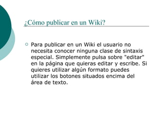¿Cómo publicar en un Wiki? Para publicar en un Wiki el usuario no necesita conocer ninguna clase de sintaxis especial. Simplemente pulsa sobre "editar" en la página que quieras editar y escribe. Si quieres utilizar algún formato puedes utilizar los botones situados encima del área de texto. 