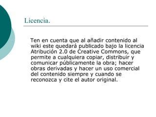 Licencia . Ten en cuenta que al añadir contenido al wiki este quedará publicado bajo la licencia Atribución 2.0 de Creative Commons, que permite a cualquiera copiar, distribuir y comunicar públicamente la obra; hacer obras derivadas y hacer un uso comercial del contenido siempre y cuando se reconozca y cite el autor original. 