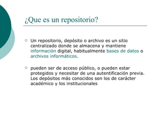 ¿Que es un repositorio? Un repositorio, depósito o archivo es un sitio centralizado donde se almacena y mantiene  información  digital, habitualmente  bases de datos  o  archivos informáticos . pueden ser de acceso público, o pueden estar protegidos y necesitar de una autentificación previa. Los depósitos más conocidos son los de carácter académico y los institucionales 