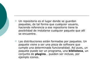 Un repositorio es el lugar donde se guardan paquetes, de tal forma que cualquier usuario, haciendo referencia a ese repositorio tiene la posibilidad de instalarse cualquier paquete que allí se encuentre. Las distribuciones están formadas por paquetes. Un paquete viene a ser una pieza de software que cumple una determinada funcionalidad. Así pues, un paquete puede ser un programa, una  biblioteca , un conjunto de  plugins … pueden ser incluso, por ejemplo iconos. 