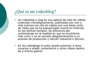 ¿Qué es un videoblog?   Un videoblog o vlog es una galería de clips de vídeos ordenada cronológicamente, publicados por uno o más autores.Los clip de videos son una pieza corta de video que se ha popularizado mucho en Internet en los últimos tiempos. Se diferencia del cortometraje en la medida en que es muchísimo más corto y no se somete obligatoriamente a un proceso de producción y edición industrial o técnico. En los videoblogs el autor puede autorizar a otros usuarios a añadir comentarios u otros vídeos dentro de a misma galería. 