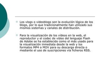 Los vlogs o videoblogs son la evolución lógica de los blogs, por lo que tradicionalmente han utilizado sus mismos sistemas y canales de distribución.  Para la visualización de los vídeos en la web, el reproductor y el codec de vídeo del lenguaje Flash de Adobe se ha establecido como el más usado para la visualización inmediata desde la web y los formatos MP4 o MOV para su descarga directa o mediante el uso de suscripciones vía ficheros RSS. 