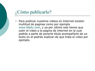 ¿Cómo publicarlo? Para publicar nuestros videos en Internet existen multitud de paginas como por ejemplo  www.bliptv.com , y ya por ultimo solo tienes que subir el video a la pagina de Internet en la cual podrás a parte de ponerle titulo acompañarlo de un texto en el podrás explicar de que trata el video por ejemplo. 