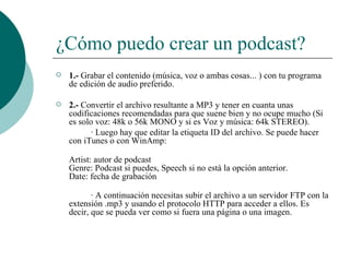 ¿Cómo puedo crear un podcast? 1.-  Grabar el contenido (música, voz o ambas cosas... ) con tu programa de edición de audio preferido.  2.-  Convertir el archivo resultante a MP3 y tener en cuanta unas codificaciones recomendadas para que suene bien y no ocupe mucho (Si es solo voz: 48k o 56k MONO y si es Voz y música: 64k STEREO). · Luego hay que editar la etiqueta ID del archivo. Se puede hacer con iTunes o con WinAmp: Artist: autor de podcast Genre: Podcast si puedes, Speech si no está la opción anterior. Date: fecha de grabación · A continuación necesitas subir el archivo a un servidor FTP con la extensión .mp3 y usando el protocolo HTTP para acceder a ellos. Es decir, que se pueda ver como si fuera una página o una imagen.   