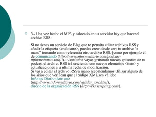 3.-  Una vez hecho el MP3 y colocado en un servidor hay que hacer el archivo RSS:  Si no tienes un servicio de Blog que te permita editar archivos RSS y añadir la etiqueta <enclosure>, puedes crear desde cero tu archivo “a mano” tomando como referencia otro archivo RSS. [como por ejemplo el de  comunicando  ( http://www.informediario.com/podcast-informediario.xml ). 4.- Conforme vayas grabando nuevos episodios de tu podcast el archivo RSS irá creciendo con nuevos elementos <item> y actualizaciones a la última fecha de modificación.  Si vas a editar el archivo RSS a mano recomendamos utilizar alguno de los sitios que verifican que el código XML sea válido:  Informe Diario tiene uno  ( http://www.informediario.com/validar_xml.html ),  directo de la organización RSS  ( http://rss.scripting.com/ ).  