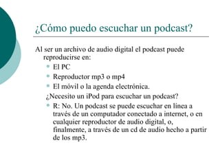 ¿Cómo puedo escuchar un podcast? Al ser un archivo de audio digital el podcast puede reproducirse en: El PC Reproductor mp3 o mp4 El móvil o la agenda electrónica. ¿Necesito un iPod para escuchar un podcast? R: No. Un podcast se puede escuchar en línea a través de un computador conectado a internet, o en cualquier reproductor de audio digital, o, finalmente, a través de un cd de audio hecho a partir de los mp3. 