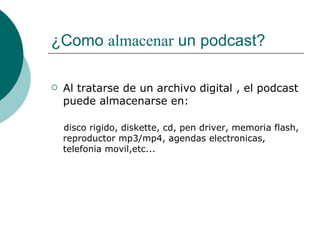 ¿Como  almacenar  un podcast? Al tratarse de un archivo digital , el podcast puede almacenarse en: disco rigido, diskette, cd, pen driver, memoria flash, reproductor mp3/mp4, agendas electronicas, telefonia movil,etc... 