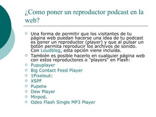 ¿Como poner un reproductor podcast en la web? Una forma de permitir que los visitantes de tu página web puedan hacerse una idea de tu podcast es poner un reproductor (player) y que al pulsar un botón permita reproducir los archivos de sonido. Con  Loudblog , esta opción viene incluída. También es posible hacerlo en cualquier página web con estos reproductores o "players" en Flash:  Pupuplayer Big   Contact   Feed   Player   1Pixelout : XSPF   Pupetw   Dew   Player Mirpod . Odeo   Flash Single MP3  Player 