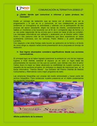 COMUNICACIÓN ALTERNATIVA-200602-27
g- ¿Quién decide qué comunicar e informar y quien produce los
mensajes?
Existe un concejo de redacción que se reúne con el director para ver la
programación y lo que se va a comunicar, en sus instalaciones se puede
evidenciar un cronograma de actividades y además con la participación de dos
jóvenes del sector estudiantil, eligen los temas de interés, constantemente se
realiza un monitoreo a los locutores con el fin de ir corrigiendo algo de forma y a
su vez poder reaprender de los errores que a veces por estar al aire se cometen.
Los mensajes informativos son editados y analizados por el director señor Calos
Acero y dos persona más de los fundadores que tiene experiencia en estos
quehaceres noticiosos, son los señores; Pedro Aldana y el padre Alejandro
Londoño.
Con respecto a las otras franjas cada locutor es autónomo en la forma y el fondo
de como dirige su espacio radial previa presentación de la propuesta al concejo de
redacción.
h- Que logros alcanzados considera significativos desde sus acciones
comunicativas.
El principal logro es el haber logrado posicionar la emisora en uno de los mejores
lugares a nivel distrital, sostener el espacio ya es todo un logro dada las
precariedades de recursos con las que se cuentan, pero demás creo dice el señor
Carlos Acero lo mejor es haber alcanzado la credibilidad de nuestro oyentes y el
respaldo de los sectores privados, sin embargo no dejaré de mencionar que en la
franja informativa; “Vientos Stereo” fue Ganador del Premio Distrital de Medios
Comunitarios y Alternativos como mejor programa de radio.
Las anteriores fotografías son propias del medio entrevistado y hacen parte del
archivo fotográfico. Para evidenciar nuestra presencia en el medio presentamos
las siguientes fotografías:
Afiche publicitario de la emisora
 