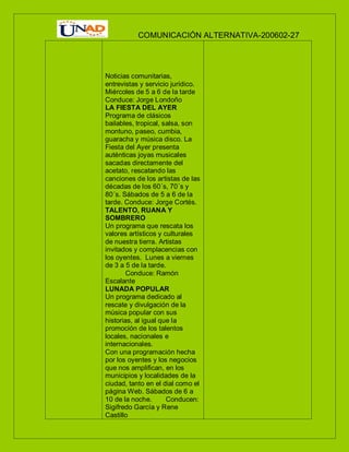 COMUNICACIÓN ALTERNATIVA-200602-27
Noticias comunitarias,
entrevistas y servicio jurídico.
Miércoles de 5 a 6 de la tarde
Conduce: Jorge Londoño
LA FIESTA DEL AYER
Programa de clásicos
bailables, tropical, salsa, son
montuno, paseo, cumbia,
guaracha y música disco. La
Fiesta del Ayer presenta
auténticas joyas musicales
sacadas directamente del
acetato, rescatando las
canciones de los artistas de las
décadas de los 60´s, 70´s y
80´s. Sábados de 5 a 6 de la
tarde. Conduce: Jorge Cortés.
TALENTO, RUANA Y
SOMBRERO
Un programa que rescata los
valores artísticos y culturales
de nuestra tierra. Artistas
invitados y complacencias con
los oyentes. Lunes a viernes
de 3 a 5 de la tarde.
Conduce: Ramón
Escalante
LUNADA POPULAR
Un programa dedicado al
rescate y divulgación de la
música popular con sus
historias, al igual que la
promoción de los talentos
locales, nacionales e
internacionales.
Con una programación hecha
por los oyentes y los negocios
que nos amplifican, en los
municipios y localidades de la
ciudad, tanto en el dial como el
página Web. Sábados de 6 a
10 de la noche. Conducen:
Sigifredo García y Rene
Castillo
 