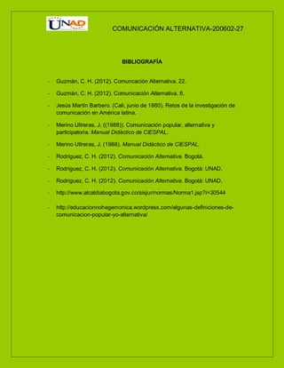 COMUNICACIÓN ALTERNATIVA-200602-27
BIBLIOGRAFÍA
- Guzmán, C. H. (2012). Comuncación Alternativa. 22.
- Guzmán, C. H. (2012). Comunicación Alternativa. 6.
- Jesús Martín Barbero. (Cali, junio de 1980). Retos de la investigación de
comunicación en América latina.
- Merino Ultreras, J. ((1988)). Comunicación popular, alternativa y
participatoria. Manual Didáctico de CIESPAL.
- Merino Ultreras, J. (1988). Manual Didáctico de CIESPAL.
- Rodriguez, C. H. (2012). Comunicación Alternativa. Bogotá.
- Rodriguez, C. H. (2012). Comunicación Alternativa. Bogotá: UNAD.
- Rodriguez, C. H. (2012). Comunicación Alternativa. Bogotá: UNAD.
- http://www.alcaldiabogota.gov.co/sisjur/normas/Norma1.jsp?i=30544
- http://educacionnohegemonica.wordpress.com/algunas-definiciones-de-
comunicacion-popular-yo-alternativa/
 