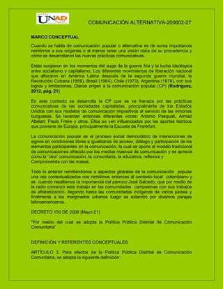 COMUNICACIÓN ALTERNATIVA-200602-27
MARCO CONCEPTUAL
Cuando se habla de comunicación popular o alternativa es de suma importancia
remitirnos a sus orígenes o al menos tener una visión clara de su procedencia y
cómo se desarrollaron las nuevas prácticas comunicativas.
Estas surgieron en los momentos del auge de la guerra fría y la lucha ideológica
entre socialismo y capitalismo, Los diferentes movimientos de liberación nacional
que afloraron en América Latina después de la segunda guerra mundial, la
Revolución Cubana (1959), Brasil (1964), Chile (1973), Argentina (1976), con sus
logros y limitaciones, Dieron origen a la comunicación popular (CP) (Rodriguez,
2012, pág. 21)
En este contexto se desarrolla la CP que se ve frenada por las prácticas
comunicativas de las sociedades capitalistas, principalmente de los Estados
Unidos con sus modelos de comunicación impositivos al servicio de las minorías
burguesas. Se levantan entonces diferentes voces: Antonio Pasquali, Armad
Attelart, Paulo Freire y otros. Ellos se ven influenciados por los aportes teóricos
que proviene de Europa, principalmente la Escuela de Frankfurt.
La comunicación popular es el proceso social democrático de interacciones de
signos en condiciones libres e igualitarias de acceso, diálogo y participación de los
elementos participantes en la comunicación, la cual se opone al modelo tradicional
de comunicaciones ofrecido por los medios masivos de comunicación y se aprecia
como la “otra” comunicación, la comunitaria, la educativa, reflexiva y
Comprometida con las masas.
Todo lo anterior remitiéndonos a aspectos globales de la comunicación popular
una vez contextualizados nos remitimos entonces al contexto local colombiano y
es cuando resaltamos la importancia del párroco José Salcedo, que por medio de
la radio comenzó este trabajo en las comunidades campesinas con sus trabajos
de alfabetización, llegando hasta las comunidades indígenas de varios países y
finalmente a los marginados urbanos luego se extendió por diversos parajes
latinoamericanos.
DECRETO 150 DE 2008 (Mayo 21)
"Por medio del cual se adopta la Política Pública Distrital de Comunicación
Comunitaria"
DEFINICIÓN Y REFERENTES CONCEPTUALES
ARTÍCULO 3. Para efectos de la Política Pública Distrital de Comunicación
Comunitaria, se adopta la siguiente definición:
 