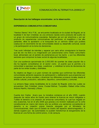COMUNICACIÓN ALTERNATIVA-200602-27
Descripción de los hallazgos encontrados en la observación.
EXPERIENCIA COMUNICATIVA COMUNITARIA
“Vientos Stereo” 94.4 F.M., se encuentra localizada en la ciudad de Bogotá, en la
localidad 4 de San Cristóbal, es una emisora nacida como producto del sueño de
un grupo de comunicadores populares, llamados así por ser empíricos y por ser
producto de experiencias comunicativas del perifoneo, el megáfono y los alto
parlantes, ellos le apostaron a la búsqueda de un servicio radial que pudiera
coadyuvar el crecimiento de las comunidades desde su desarrollo comunal, social
y de participación en la toma de decisiones.
Tras surtir infinidad de trámites y esperar por vario años consiguieron la licencia
que les dio vía libre a su imaginación por posicionarse como medio comunitario
local, alimentado así el sentido de pertenencia por los barrio y por los diferentes
sectores que componen la base social de algunas localidades.
Con una audiencia aproximada de 2.000.000 de oyentes de clase popular día a
día ha logrado consolidarse en el sector como el puente que le permite a la
comunidad a expresar sus ideas, cuestionar y visibilizar la toma de decisiones de
parte de los entes locales y distritales.
Su objetivo es llegar a un gran número de oyentes que conforman las diferentes
comunidades abriendo espacios de participación y deliberación que propendan por
recuperar las luchas sociales y dinamizar los diferentes procesos locales desde el
ámbito cultural, productivo, educativo, deportivo, comunicativo y comunal.
La emisora llega varias localidades de la ciudad de Bogotá; entre las cuales se
encuentran: San Cristóbal, Usme, Ciudad Bolívar, Tunjuelito, Rafael Uribe Uribe,
Antonio Nariño, Kennedy y Bosa.
Cuenta don Carlos Acero que, la iniciativa comienza en el año 2005, cuando
después de varios años de insistir para obtener la licencia se vieron obligados a
Tutelar el derecho a la creación de emisoras comunitaria, la cual fue negada en
dos ocasiones, fue en el año 2006 que gracias a la revisión realizada por la corte
constitucional en marzo del mismo año se profiere una sentencia concediendo el
derecho a su creación previa licencia otorgada por el Ministerio de
Comunicaciones, dado que el Estado es dueño del espectro electromagnético. A
demás sugiere que las autoridades no pueden transformar el otorgamiento de la
licencia en una forma de control previo, ni de censura.
 