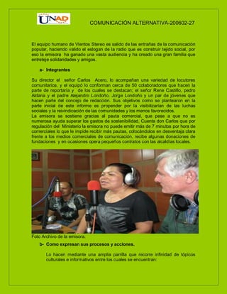 COMUNICACIÓN ALTERNATIVA-200602-27
El equipo humano de Vientos Stereo es salido de las entrañas de la comunicación
popular, haciendo valido el eslogan de la radio que es construir tejido social, por
eso la emisora ha ganado una vasta audiencia y ha creado una gran familia que
entreteje solidaridades y amigos.
a- Integrantes
Su director el señor Carlos Acero, lo acompañan una variedad de locutores
comunitarios, y el equipó lo conforman cerca de 50 colaboradores que hacen la
parte de reportaría y de los cuales se destacan; el señor Rene Castillo, pedro
Aldana y el padre Alejandro Londoño, Jorge Londoño y un par de jóvenes que
hacen parte del concejo de redacción. Sus objetivos como se plantearon en la
parte inicial de este informe es propender por la visibilizarían de las luchas
sociales y la reivindicación de las comunidades y los menos favorecidos.
La emisora se sostiene gracias al pauta comercial, que pese a que no es
numerosa ayuda superar los gastos de sostenibilidad, Cuenta don Carlos que por
regulación del Ministerio la emisora no puede emitir más de 7 minutos por hora de
comerciales lo que le impide recibir más pautas, colocándolos en desventaja clara
frente a los medios comerciales de comunicación, recibe algunas donaciones de
fundaciones y en ocasiones opera pequeños contratos con las alcaldías locales.
Foto Archivo de la emisora.
b- Como expresan sus procesos y acciones.
Lo hacen mediante una amplia parrilla que recorre infinidad de tópicos
culturales e informativos entre los cuales se encuentran:
 