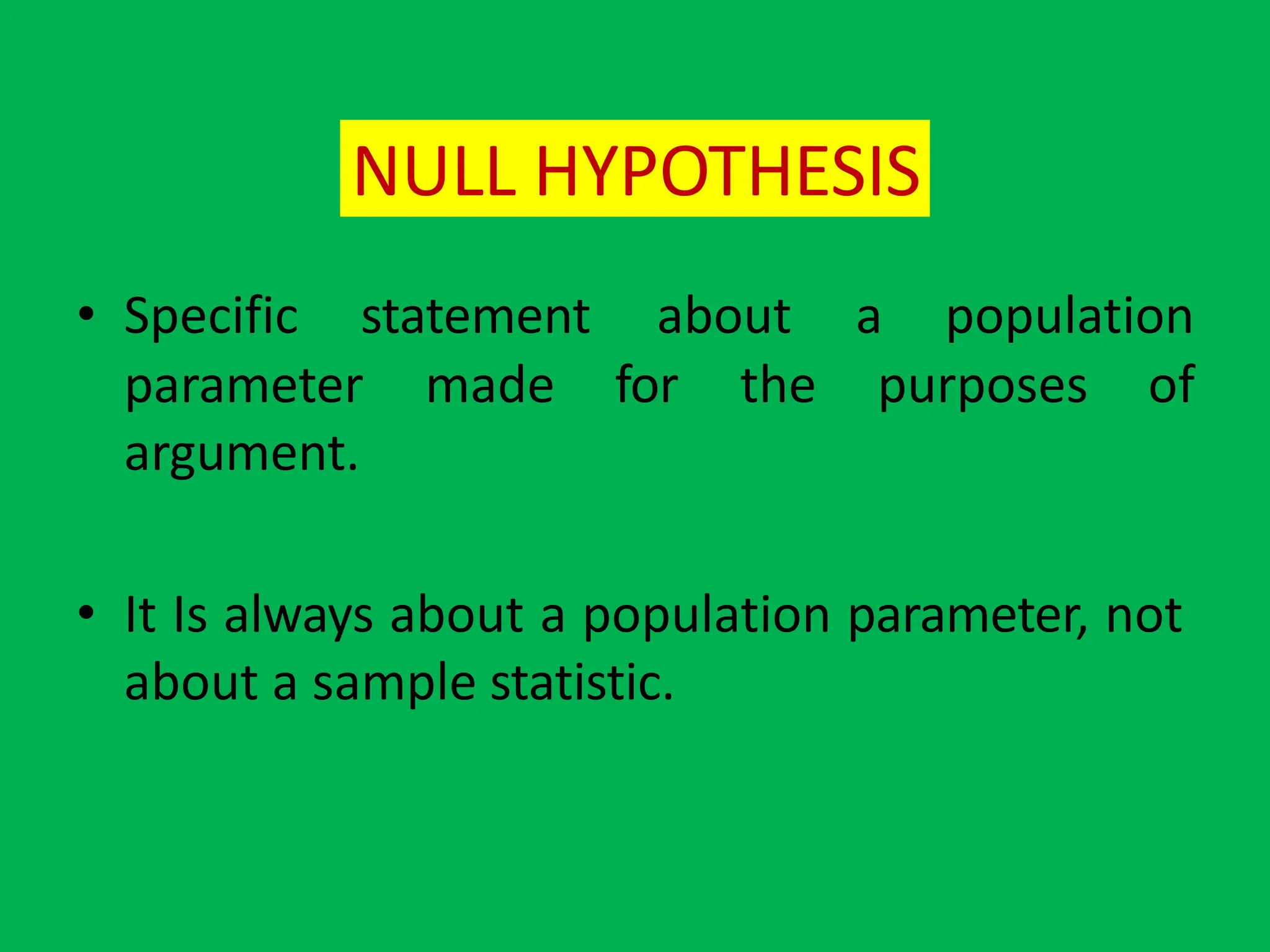 NULL HYPOTHESIS
• Specific statement about a population
parameter made for the purposes of
argument.
• It Is always about a population parameter, not
about a sample statistic.
 