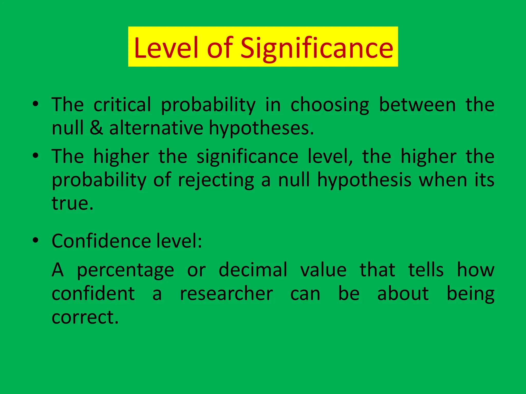 Level of Significance
• The critical probability in choosing between the
null & alternative hypotheses.
• The higher the significance level, the higher the
probability of rejecting a null hypothesis when its
true.
• Confidence level:
A percentage or decimal value that tells how
confident a researcher can be about being
correct.
 