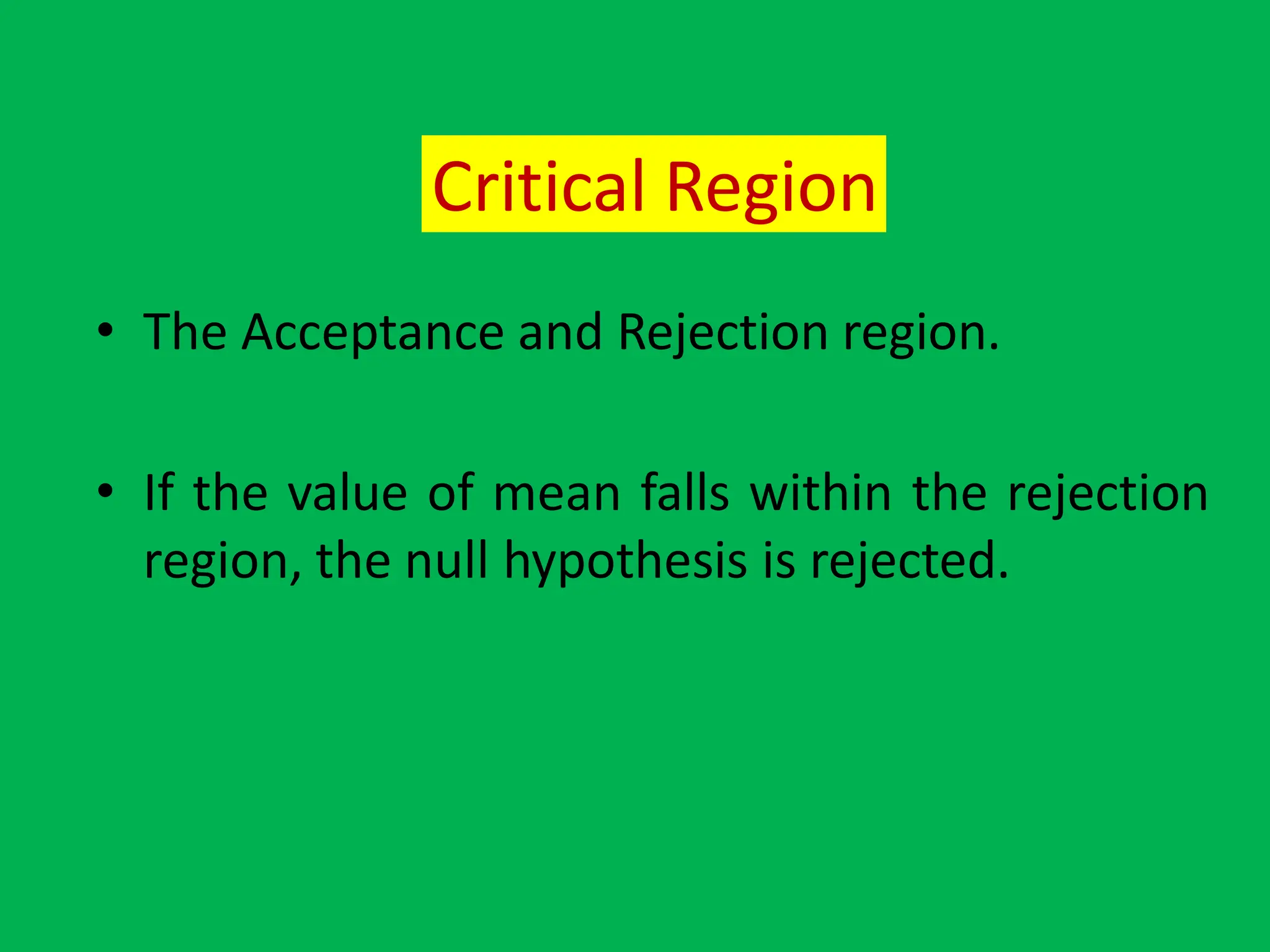 Critical Region
• The Acceptance and Rejection region.
• If the value of mean falls within the rejection
region, the null hypothesis is rejected.
 