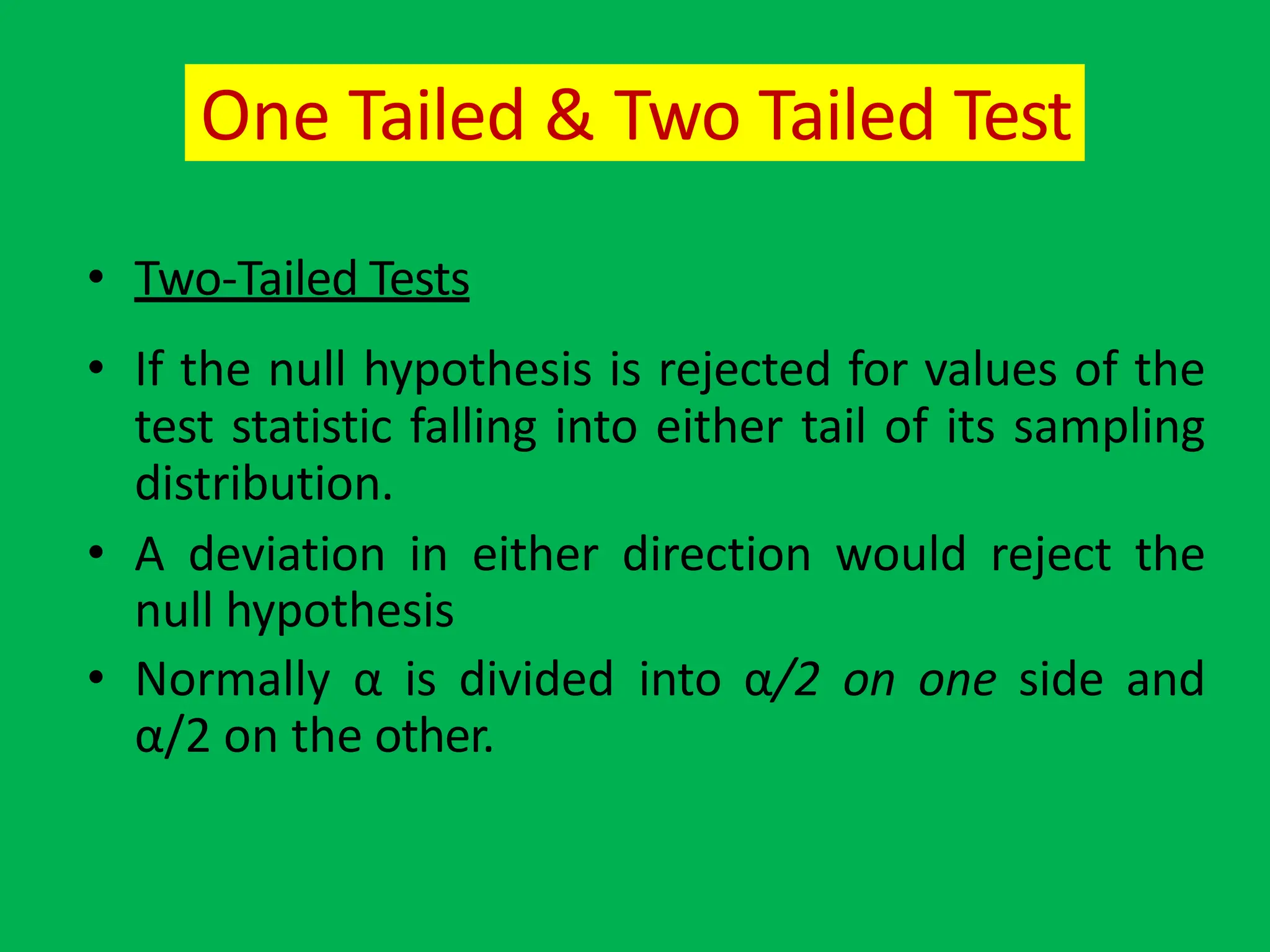 One Tailed & Two Tailed Test
• Two-Tailed Tests
• If the null hypothesis is rejected for values of the
test statistic falling into either tail of its sampling
distribution.
• A deviation in either direction would reject the
null hypothesis
• Normally α is divided into α/2 on one side and
α/2 on the other.
 