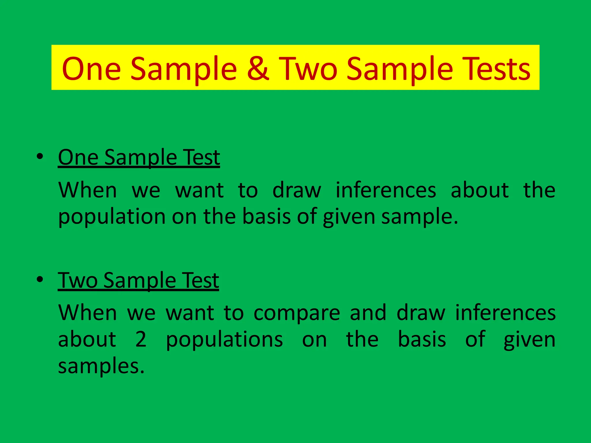 One Sample & Two Sample Tests
• One Sample Test
When we want to draw inferences about the
population on the basis of given sample.
• Two Sample Test
When we want to compare and draw inferences
about 2 populations on the basis of given
samples.
 