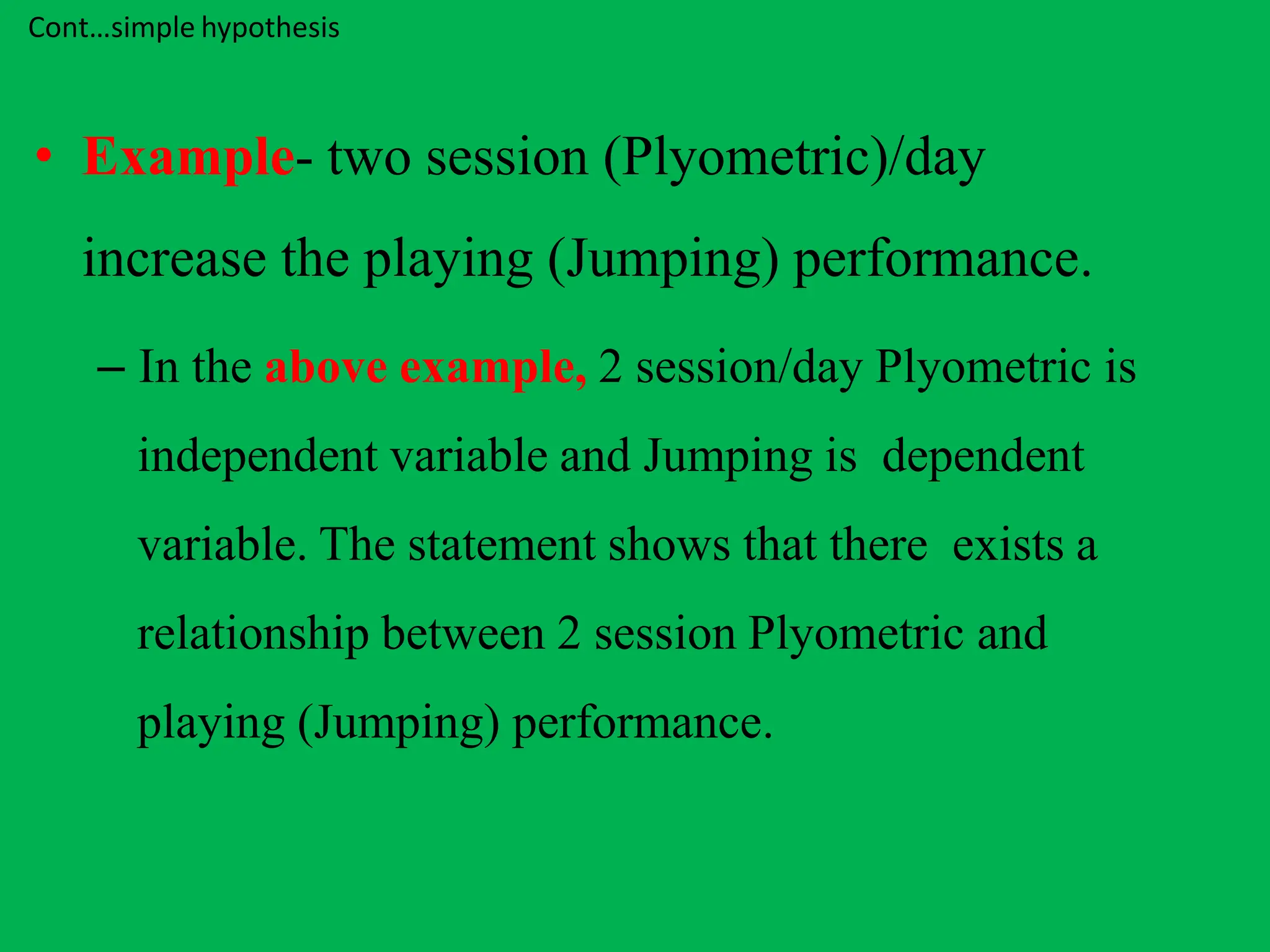 Cont…simple hypothesis
• Example- two session (Plyometric)/day
increase the playing (Jumping) performance.
– In the above example, 2 session/day Plyometric is
independent variable and Jumping is dependent
variable. The statement shows that there exists a
relationship between 2 session Plyometric and
playing (Jumping) performance.
 