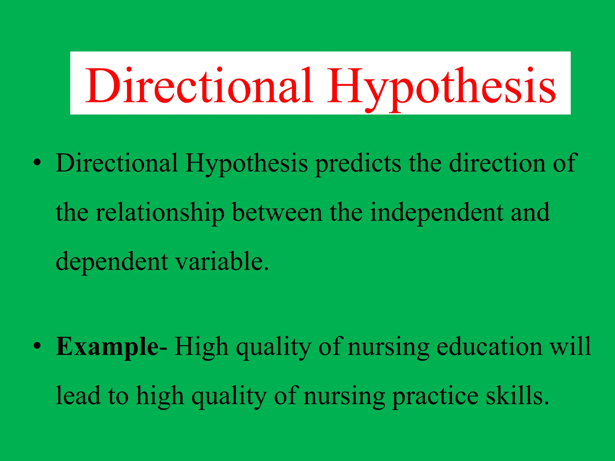 Directional Hypothesis
• Directional Hypothesis predicts the direction of
the relationship between the independent and
dependent variable.
• Example- High quality of nursing education will
lead to high quality of nursing practice skills.
 