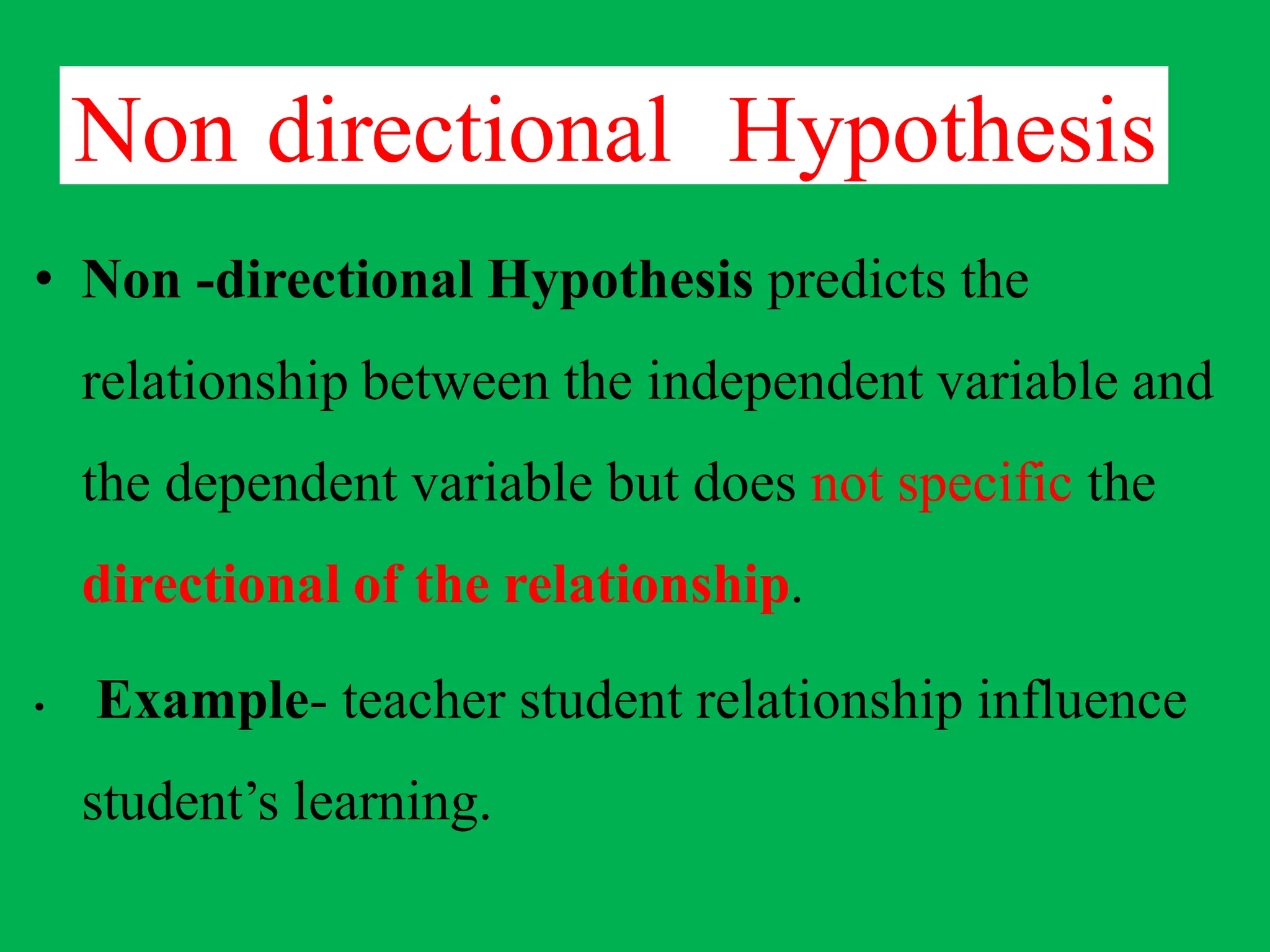 Non directional Hypothesis
• Non -directional Hypothesis predicts the
relationship between the independent variable and
the dependent variable but does not specific the
directional of the relationship.
• Example- teacher student relationship influence
student’s learning.
 