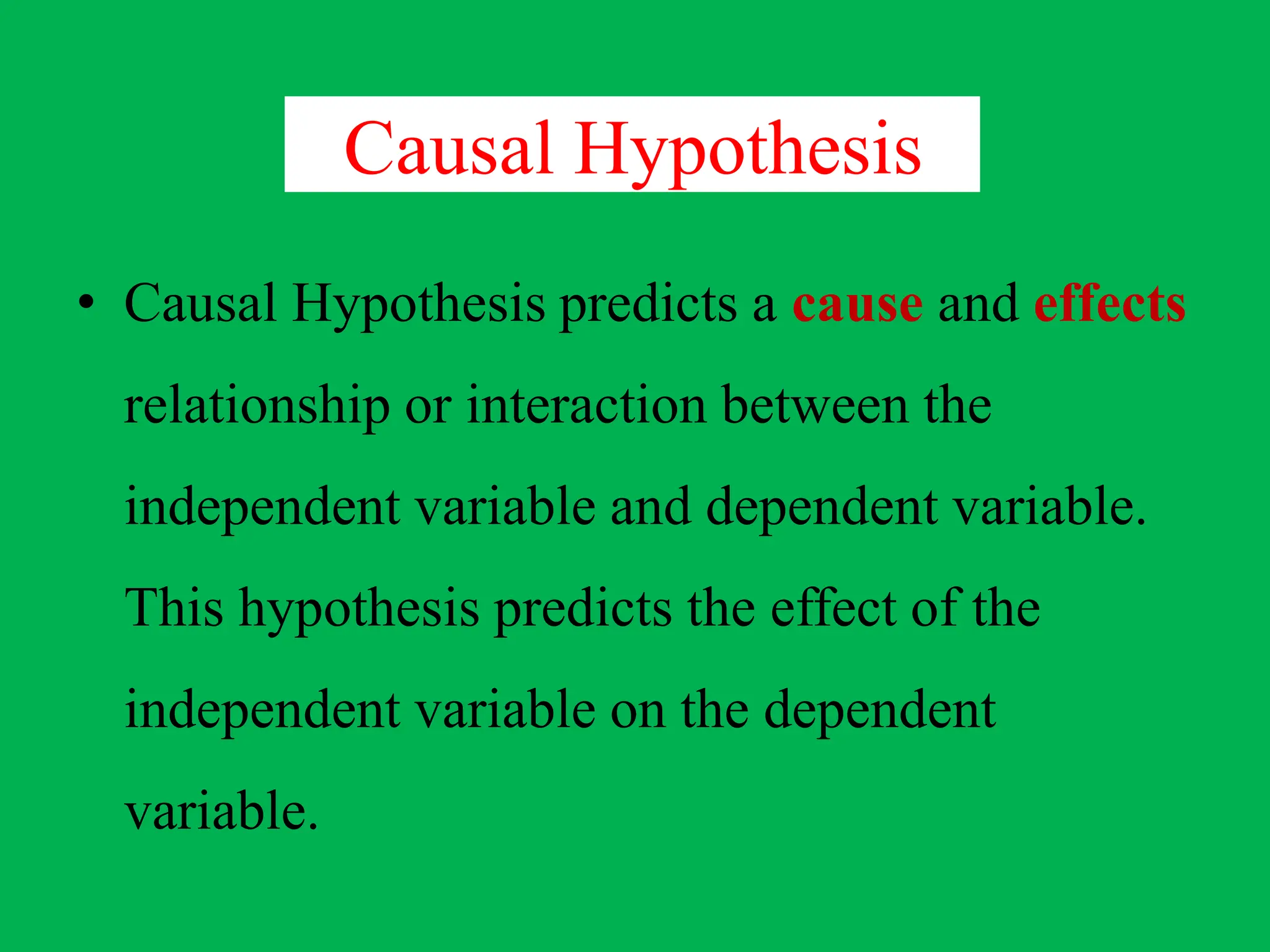 Causal Hypothesis
• Causal Hypothesis predicts a cause and effects
relationship or interaction between the
independent variable and dependent variable.
This hypothesis predicts the effect of the
independent variable on the dependent
variable.
 