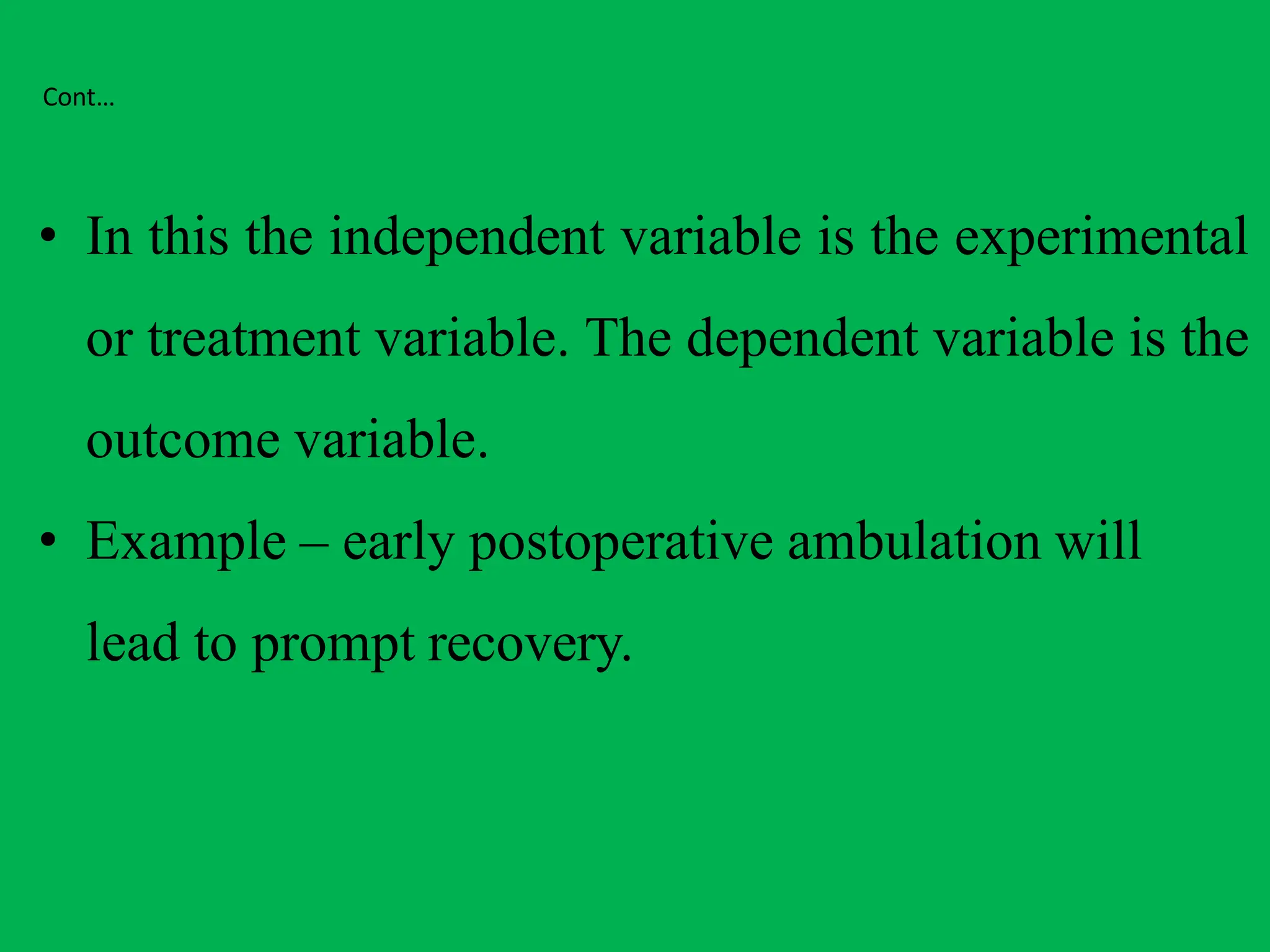 Cont…
• In this the independent variable is the experimental
or treatment variable. The dependent variable is the
outcome variable.
• Example – early postoperative ambulation will
lead to prompt recovery.
 